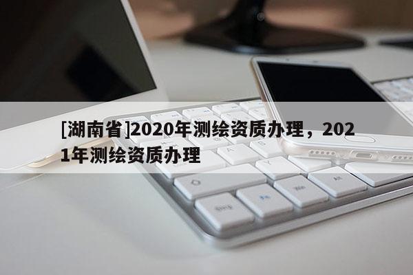 [湖南省]2020年測繪資質(zhì)辦理，2021年測繪資質(zhì)辦理