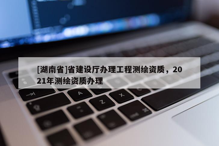 [湖南省]省建設(shè)廳辦理工程測(cè)繪資質(zhì)，2021年測(cè)繪資質(zhì)辦理