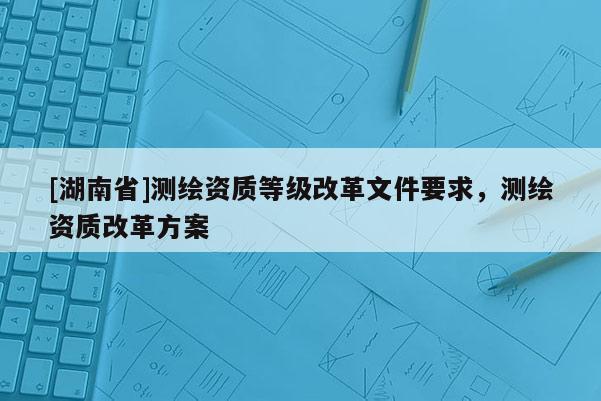 [湖南省]測繪資質(zhì)等級改革文件要求，測繪資質(zhì)改革方案