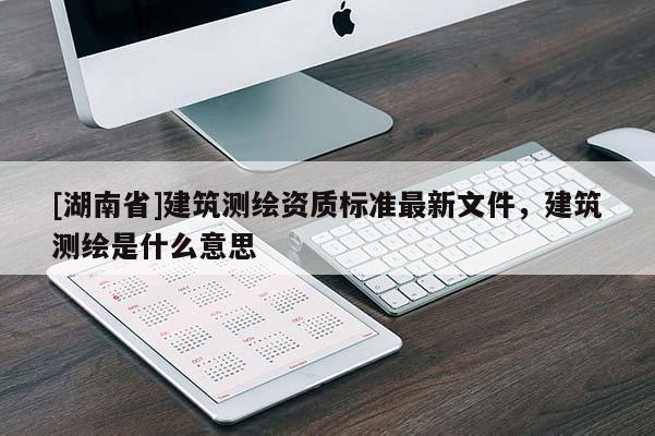 [湖南省]建筑測(cè)繪資質(zhì)標(biāo)準(zhǔn)最新文件，建筑測(cè)繪是什么意思