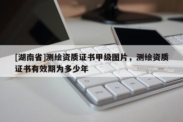 [湖南省]測(cè)繪資質(zhì)證書(shū)甲級(jí)圖片，測(cè)繪資質(zhì)證書(shū)有效期為多少年