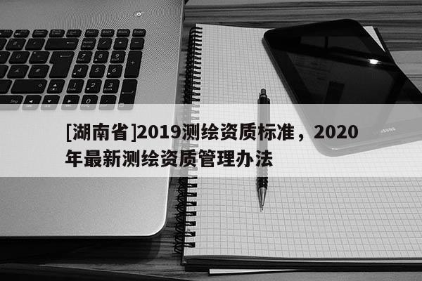 [湖南省]2019測繪資質(zhì)標準，2020年最新測繪資質(zhì)管理辦法