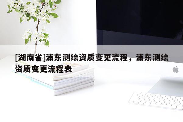 [湖南省]浦東測(cè)繪資質(zhì)變更流程，浦東測(cè)繪資質(zhì)變更流程表