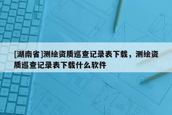 [湖南省]測繪資質巡查記錄表下載，測繪資質巡查記錄表下載什么軟件