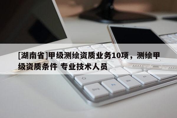 [湖南省]甲級測繪資質(zhì)業(yè)務(wù)10項(xiàng)，測繪甲級資質(zhì)條件 專業(yè)技術(shù)人員