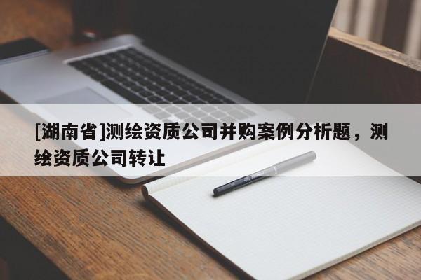 [湖南省]測(cè)繪資質(zhì)公司并購(gòu)案例分析題，測(cè)繪資質(zhì)公司轉(zhuǎn)讓