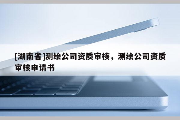 [湖南省]測繪公司資質(zhì)審核，測繪公司資質(zhì)審核申請書