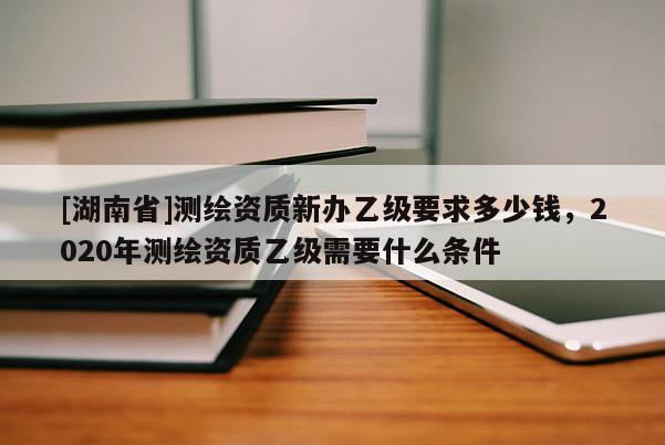 [湖南省]測(cè)繪資質(zhì)新辦乙級(jí)要求多少錢(qián)，2020年測(cè)繪資質(zhì)乙級(jí)需要什么條件