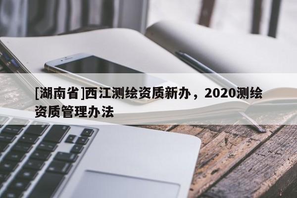 [湖南省]西江測繪資質新辦，2020測繪資質管理辦法