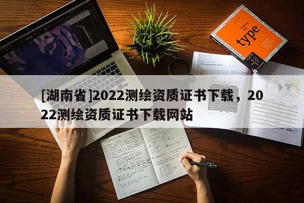 [湖南省]2022測(cè)繪資質(zhì)證書(shū)下載，2022測(cè)繪資質(zhì)證書(shū)下載網(wǎng)站