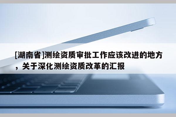 [湖南省]測繪資質(zhì)審批工作應(yīng)該改進(jìn)的地方，關(guān)于深化測繪資質(zhì)改革的匯報(bào)