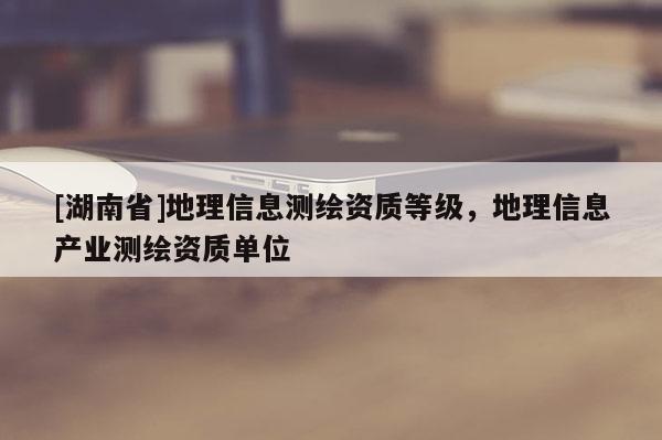 [湖南省]地理信息測繪資質(zhì)等級(jí)，地理信息產(chǎn)業(yè)測繪資質(zhì)單位