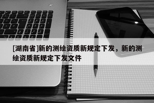 [湖南省]新的測繪資質(zhì)新規(guī)定下發(fā)，新的測繪資質(zhì)新規(guī)定下發(fā)文件