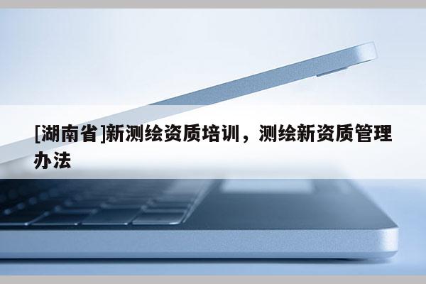 [湖南省]新測繪資質(zhì)培訓(xùn)，測繪新資質(zhì)管理辦法