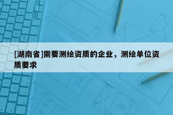 [湖南省]需要測(cè)繪資質(zhì)的企業(yè)，測(cè)繪單位資質(zhì)要求