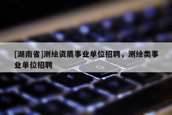 [湖南省]測繪資質(zhì)事業(yè)單位招聘，測繪類事業(yè)單位招聘