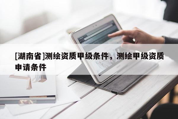 [湖南省]測繪資質(zhì)甲級條件，測繪甲級資質(zhì)申請條件