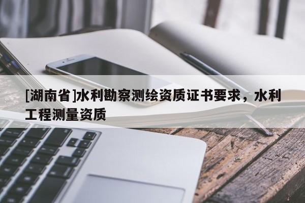 [湖南省]水利勘察測(cè)繪資質(zhì)證書(shū)要求，水利工程測(cè)量資質(zhì)