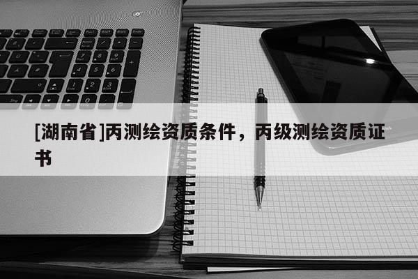 [湖南省]丙測(cè)繪資質(zhì)條件，丙級(jí)測(cè)繪資質(zhì)證書(shū)