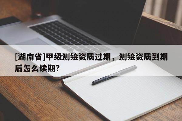 [湖南省]甲級(jí)測(cè)繪資質(zhì)過(guò)期，測(cè)繪資質(zhì)到期后怎么續(xù)期?