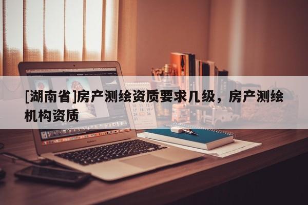 [湖南省]房產(chǎn)測(cè)繪資質(zhì)要求幾級(jí)，房產(chǎn)測(cè)繪機(jī)構(gòu)資質(zhì)