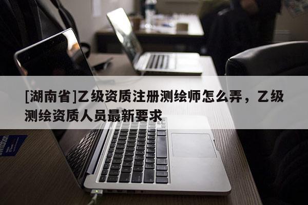 [湖南省]乙級資質注冊測繪師怎么弄，乙級測繪資質人員最新要求