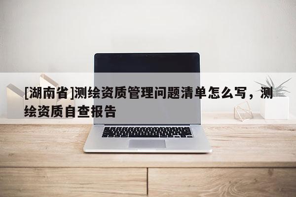 [湖南省]測(cè)繪資質(zhì)管理問(wèn)題清單怎么寫(xiě)，測(cè)繪資質(zhì)自查報(bào)告