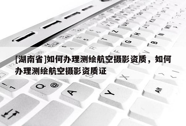 [湖南省]如何辦理測繪航空攝影資質(zhì)，如何辦理測繪航空攝影資質(zhì)證