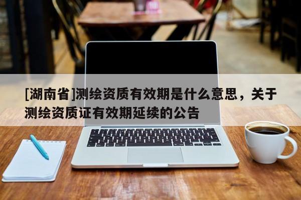 [湖南省]測繪資質(zhì)有效期是什么意思，關(guān)于測繪資質(zhì)證有效期延續(xù)的公告