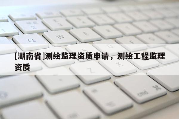 [湖南省]測繪監(jiān)理資質(zhì)申請，測繪工程監(jiān)理資質(zhì)