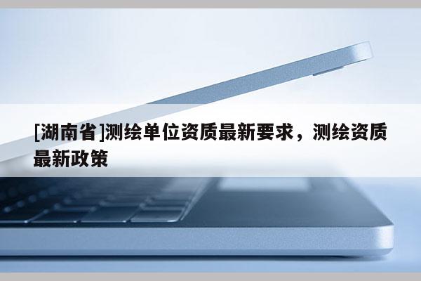 [湖南省]測繪單位資質(zhì)最新要求，測繪資質(zhì)最新政策