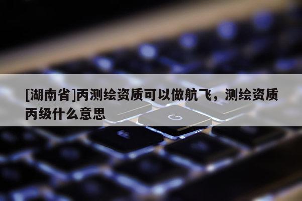 [湖南省]丙測(cè)繪資質(zhì)可以做航飛，測(cè)繪資質(zhì)丙級(jí)什么意思