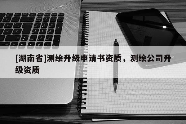 [湖南省]測繪升級申請書資質(zhì)，測繪公司升級資質(zhì)