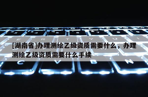 [湖南省]辦理測繪乙級資質(zhì)需要什么，辦理測繪乙級資質(zhì)需要什么手續(xù)