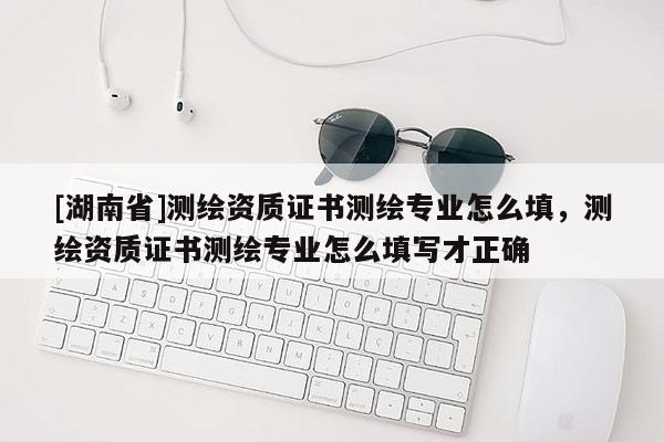 [湖南省]測繪資質(zhì)證書測繪專業(yè)怎么填，測繪資質(zhì)證書測繪專業(yè)怎么填寫才正確