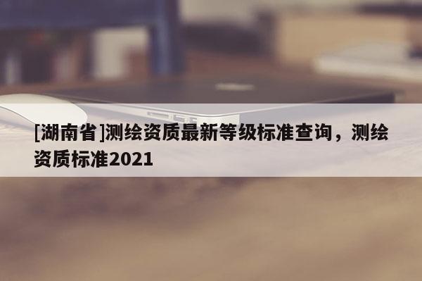 [湖南省]測繪資質(zhì)最新等級標(biāo)準(zhǔn)查詢，測繪資質(zhì)標(biāo)準(zhǔn)2021