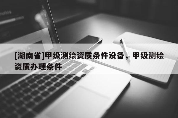 [湖南省]甲級(jí)測(cè)繪資質(zhì)條件設(shè)備，甲級(jí)測(cè)繪資質(zhì)辦理?xiàng)l件