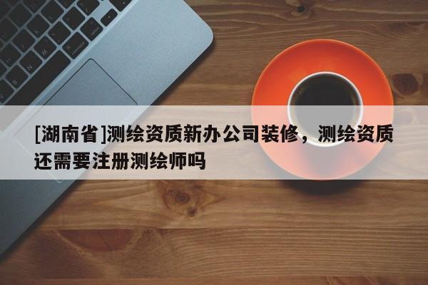 [湖南省]測繪資質(zhì)新辦公司裝修，測繪資質(zhì)還需要注冊測繪師嗎