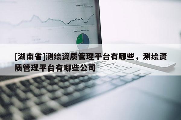 [湖南省]測繪資質(zhì)管理平臺有哪些，測繪資質(zhì)管理平臺有哪些公司