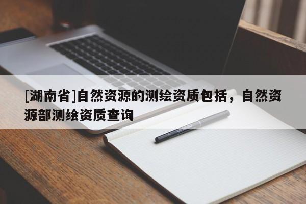 [湖南省]自然資源的測(cè)繪資質(zhì)包括，自然資源部測(cè)繪資質(zhì)查詢