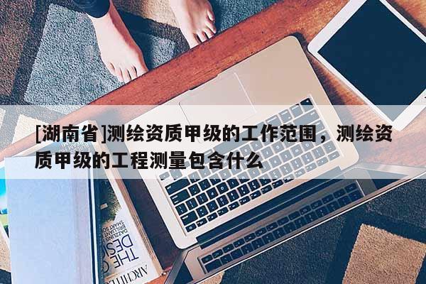 [湖南省]測(cè)繪資質(zhì)甲級(jí)的工作范圍，測(cè)繪資質(zhì)甲級(jí)的工程測(cè)量包含什么