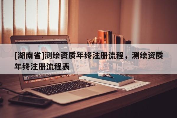 [湖南省]測繪資質(zhì)年終注冊流程，測繪資質(zhì)年終注冊流程表