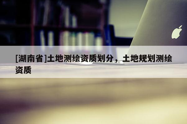 [湖南省]土地測繪資質(zhì)劃分，土地規(guī)劃測繪資質(zhì)