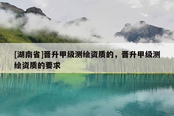 [湖南省]晉升甲級測繪資質(zhì)的，晉升甲級測繪資質(zhì)的要求