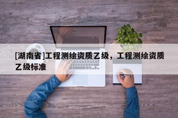 [湖南省]工程測繪資質(zhì)乙級，工程測繪資質(zhì)乙級標(biāo)準(zhǔn)