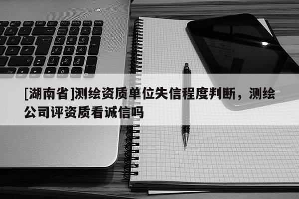 [湖南省]測繪資質(zhì)單位失信程度判斷，測繪公司評資質(zhì)看誠信嗎