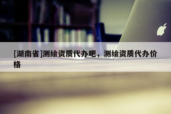 [湖南省]測繪資質(zhì)代辦吧，測繪資質(zhì)代辦價格