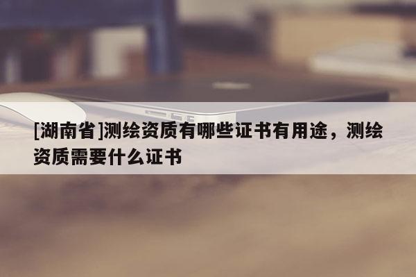 [湖南省]測繪資質(zhì)有哪些證書有用途，測繪資質(zhì)需要什么證書