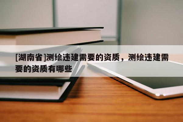 [湖南省]測繪違建需要的資質(zhì)，測繪違建需要的資質(zhì)有哪些