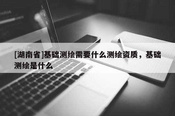 [湖南省]基礎(chǔ)測繪需要什么測繪資質(zhì)，基礎(chǔ)測繪是什么